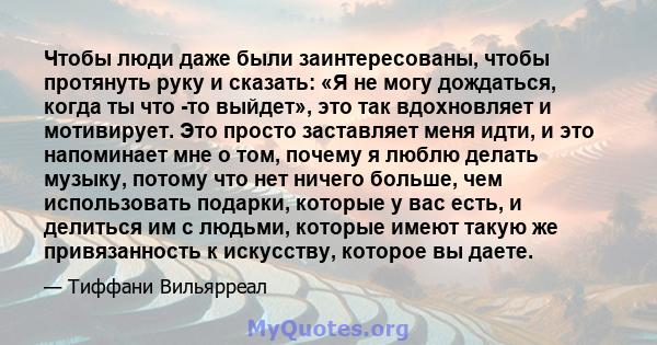 Чтобы люди даже были заинтересованы, чтобы протянуть руку и сказать: «Я не могу дождаться, когда ты что -то выйдет», это так вдохновляет и мотивирует. Это просто заставляет меня идти, и это напоминает мне о том, почему