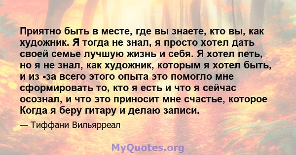 Приятно быть в месте, где вы знаете, кто вы, как художник. Я тогда не знал, я просто хотел дать своей семье лучшую жизнь и себя. Я хотел петь, но я не знал, как художник, которым я хотел быть, и из -за всего этого опыта 