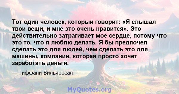 Тот один человек, который говорит: «Я слышал твои вещи, и мне это очень нравится». Это действительно затрагивает мое сердце, потому что это то, что я люблю делать. Я бы предпочел сделать это для людей, чем сделать это