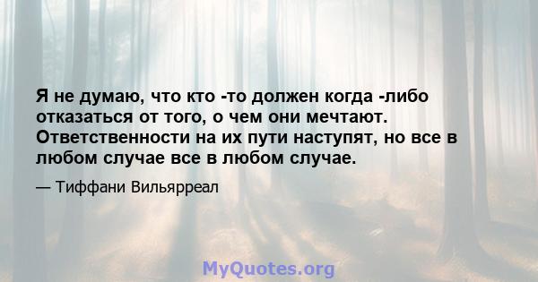 Я не думаю, что кто -то должен когда -либо отказаться от того, о чем они мечтают. Ответственности на их пути наступят, но все в любом случае все в любом случае.