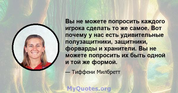 Вы не можете попросить каждого игрока сделать то же самое. Вот почему у нас есть удивительные полузащитники, защитники, форварды и хранители. Вы не можете попросить их быть одной и той же формой.