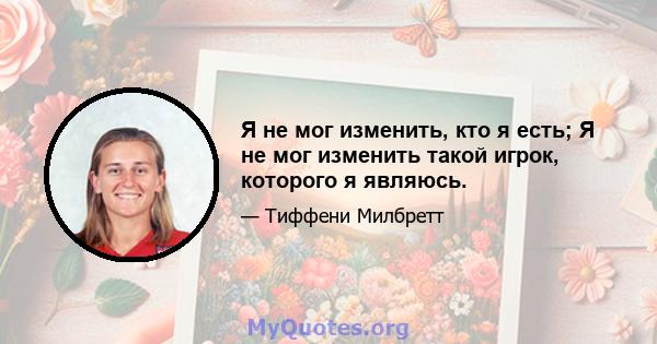 Я не мог изменить, кто я есть; Я не мог изменить такой игрок, которого я являюсь.