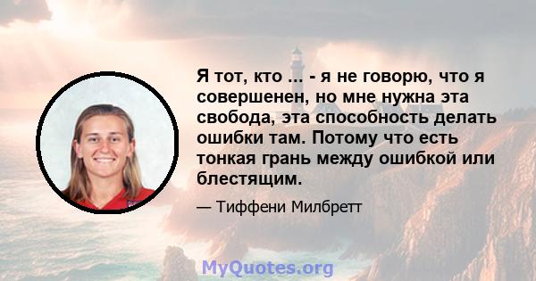 Я тот, кто ... - я не говорю, что я совершенен, но мне нужна эта свобода, эта способность делать ошибки там. Потому что есть тонкая грань между ошибкой или блестящим.