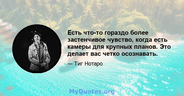 Есть что-то гораздо более застенчивое чувство, когда есть камеры для крупных планов. Это делает вас четко осознавать.