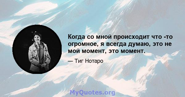 Когда со мной происходит что -то огромное, я всегда думаю, это не мой момент, это момент.