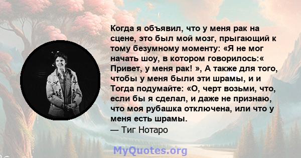 Когда я объявил, что у меня рак на сцене, это был мой мозг, прыгающий к тому безумному моменту: «Я не мог начать шоу, в котором говорилось:« Привет, у меня рак! », А также для того, чтобы у меня были эти шрамы, и и