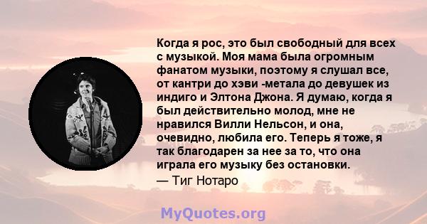 Когда я рос, это был свободный для всех с музыкой. Моя мама была огромным фанатом музыки, поэтому я слушал все, от кантри до хэви -метала до девушек из индиго и Элтона Джона. Я думаю, когда я был действительно молод,