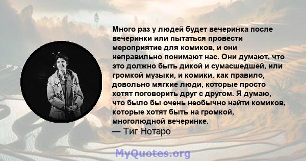 Много раз у людей будет вечеринка после вечеринки или пытаться провести мероприятие для комиков, и они неправильно понимают нас. Они думают, что это должно быть дикой и сумасшедшей, или громкой музыки, и комики, как