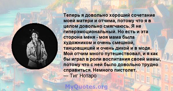 Теперь я довольно хороший сочетание моей матери и отчима, потому что я в целом довольно смягчаюсь. Я не гиперэмоциональный. Но есть и эта сторона меня - моя мама была художником и очень смешной, танцовщицей и очень