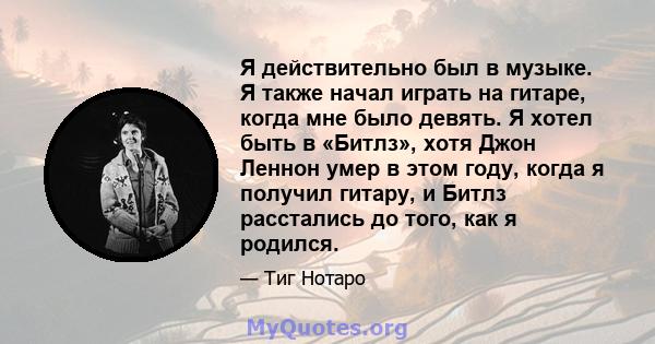 Я действительно был в музыке. Я также начал играть на гитаре, когда мне было девять. Я хотел быть в «Битлз», хотя Джон Леннон умер в этом году, когда я получил гитару, и Битлз расстались до того, как я родился.