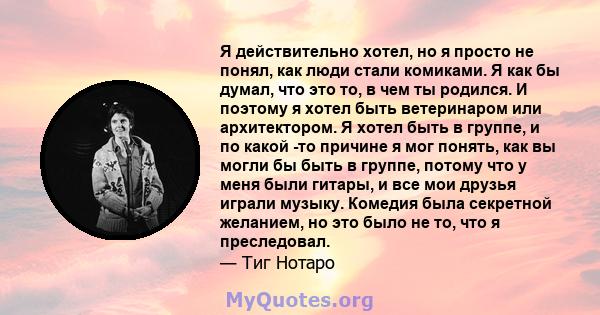 Я действительно хотел, но я просто не понял, как люди стали комиками. Я как бы думал, что это то, в чем ты родился. И поэтому я хотел быть ветеринаром или архитектором. Я хотел быть в группе, и по какой -то причине я