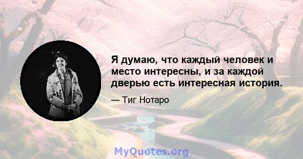 Я думаю, что каждый человек и место интересны, и за каждой дверью есть интересная история.