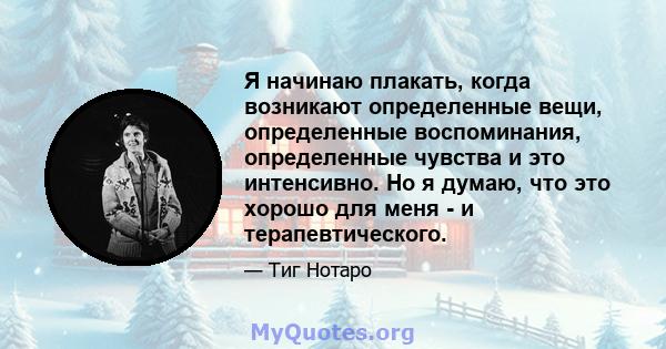 Я начинаю плакать, когда возникают определенные вещи, определенные воспоминания, определенные чувства и это интенсивно. Но я думаю, что это хорошо для меня - и терапевтического.