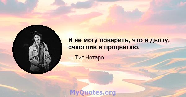 Я не могу поверить, что я дышу, счастлив и процветаю.