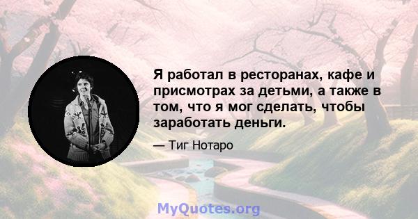 Я работал в ресторанах, кафе и присмотрах за детьми, а также в том, что я мог сделать, чтобы заработать деньги.