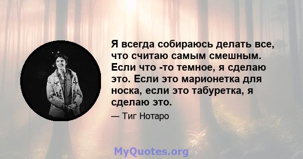 Я всегда собираюсь делать все, что считаю самым смешным. Если что -то темное, я сделаю это. Если это марионетка для носка, если это табуретка, я сделаю это.