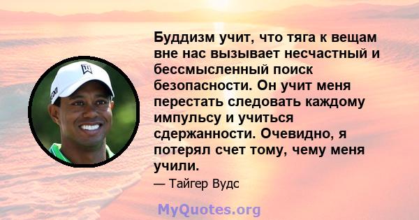 Буддизм учит, что тяга к вещам вне нас вызывает несчастный и бессмысленный поиск безопасности. Он учит меня перестать следовать каждому импульсу и учиться сдержанности. Очевидно, я потерял счет тому, чему меня учили.