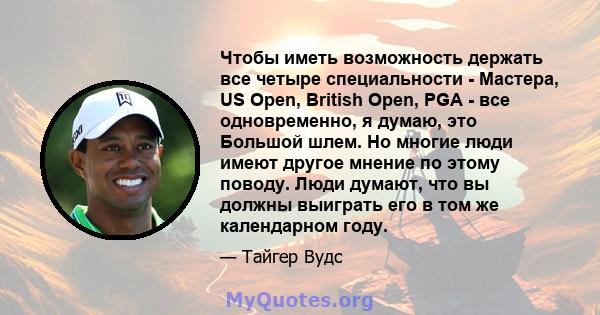 Чтобы иметь возможность держать все четыре специальности - Мастера, US Open, British Open, PGA - все одновременно, я думаю, это Большой шлем. Но многие люди имеют другое мнение по этому поводу. Люди думают, что вы