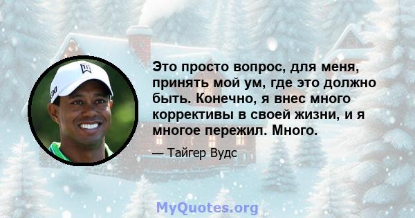 Это просто вопрос, для меня, принять мой ум, где это должно быть. Конечно, я внес много коррективы в своей жизни, и я многое пережил. Много.