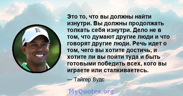 Это то, что вы должны найти изнутри. Вы должны продолжать толкать себя изнутри. Дело не в том, что думают другие люди и что говорят другие люди. Речь идет о том, чего вы хотите достичь, и хотите ли вы пойти туда и быть