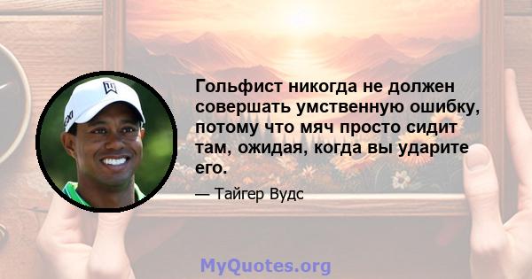 Гольфист никогда не должен совершать умственную ошибку, потому что мяч просто сидит там, ожидая, когда вы ударите его.