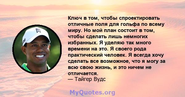 Ключ в том, чтобы спроектировать отличные поля для гольфа по всему миру. Но мой план состоит в том, чтобы сделать лишь немногих избранных. Я уделяю так много времени на это. Я своего рода практический человек. Я всегда