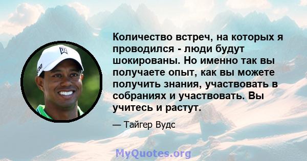 Количество встреч, на которых я проводился - люди будут шокированы. Но именно так вы получаете опыт, как вы можете получить знания, участвовать в собраниях и участвовать. Вы учитесь и растут.