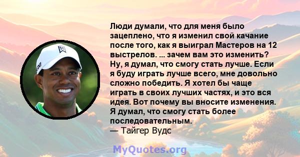 Люди думали, что для меня было зацеплено, что я изменил свой качание после того, как я выиграл Мастеров на 12 выстрелов. ... зачем вам это изменить? Ну, я думал, что смогу стать лучше. Если я буду играть лучше всего,