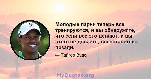 Молодые парни теперь все тренируются, и вы обнаружите, что если все это делают, и вы этого не делаете, вы останетесь позади.