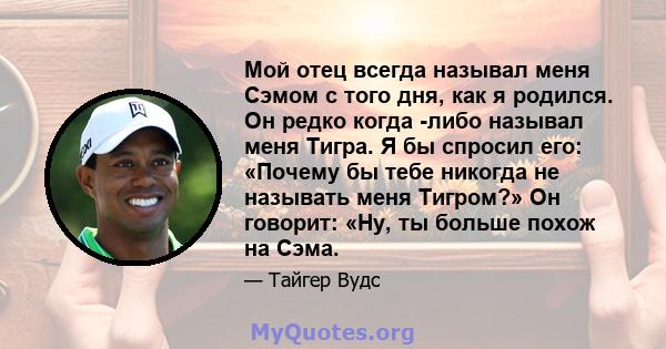 Мой отец всегда называл меня Сэмом с того дня, как я родился. Он редко когда -либо называл меня Тигра. Я бы спросил его: «Почему бы тебе никогда не называть меня Тигром?» Он говорит: «Ну, ты больше похож на Сэма.