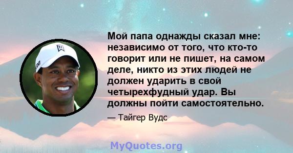 Мой папа однажды сказал мне: независимо от того, что кто-то говорит или не пишет, на самом деле, никто из этих людей не должен ударить в свой четырехфудный удар. Вы должны пойти самостоятельно.