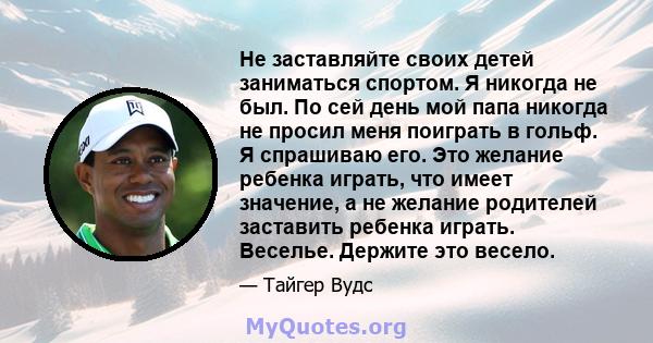 Не заставляйте своих детей заниматься спортом. Я никогда не был. По сей день мой папа никогда не просил меня поиграть в гольф. Я спрашиваю его. Это желание ребенка играть, что имеет значение, а не желание родителей