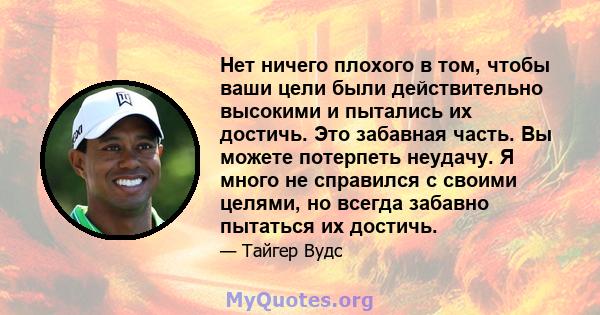 Нет ничего плохого в том, чтобы ваши цели были действительно высокими и пытались их достичь. Это забавная часть. Вы можете потерпеть неудачу. Я много не справился с своими целями, но всегда забавно пытаться их достичь.