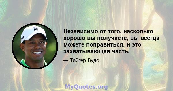 Независимо от того, насколько хорошо вы получаете, вы всегда можете поправиться, и это захватывающая часть.