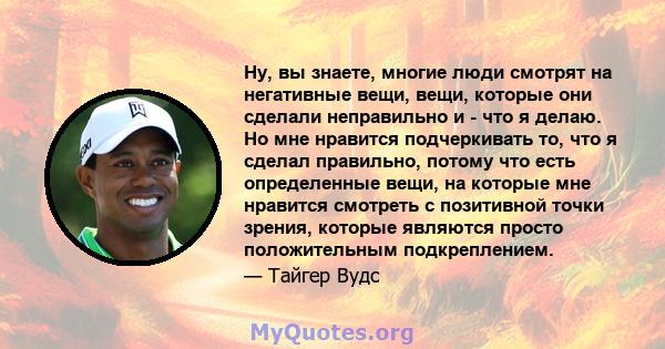 Ну, вы знаете, многие люди смотрят на негативные вещи, вещи, которые они сделали неправильно и - что я делаю. Но мне нравится подчеркивать то, что я сделал правильно, потому что есть определенные вещи, на которые мне