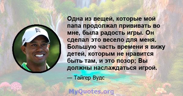 Одна из вещей, которые мой папа продолжал прививать во мне, была радость игры. Он сделал это весело для меня. Большую часть времени я вижу детей, которым не нравится быть там, и это позор; Вы должны наслаждаться игрой.