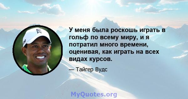 У меня была роскошь играть в гольф по всему миру, и я потратил много времени, оценивая, как играть на всех видах курсов.