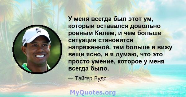 У меня всегда был этот ум, который оставался довольно ровным Килем, и чем больше ситуация становится напряженной, тем больше я вижу вещи ясно, и я думаю, что это просто умение, которое у меня всегда было.