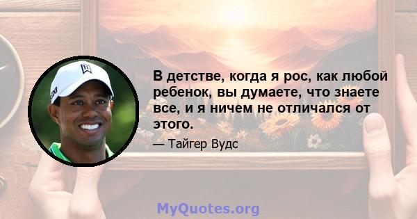 В детстве, когда я рос, как любой ребенок, вы думаете, что знаете все, и я ничем не отличался от этого.