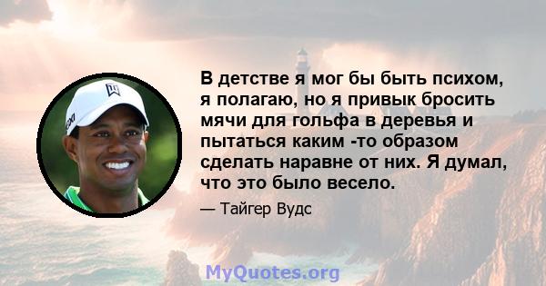 В детстве я мог бы быть психом, я полагаю, но я привык бросить мячи для гольфа в деревья и пытаться каким -то образом сделать наравне от них. Я думал, что это было весело.