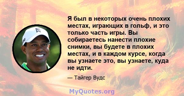 Я был в некоторых очень плохих местах, играющих в гольф, и это только часть игры. Вы собираетесь нанести плохие снимки, вы будете в плохих местах, и в каждом курсе, когда вы узнаете это, вы узнаете, куда не идти.