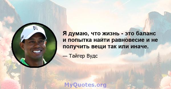 Я думаю, что жизнь - это баланс и попытка найти равновесие и не получить вещи так или иначе.