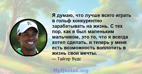 Я думаю, что лучше всего играть в гольф конкурентно зарабатывать на жизнь. С тех пор, как я был маленьким мальчиком, это то, что я всегда хотел сделать, и теперь у меня есть возможность воплотить в жизнь свои мечты.