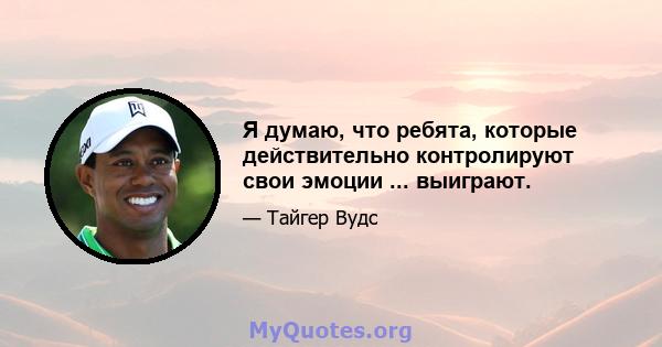 Я думаю, что ребята, которые действительно контролируют свои эмоции ... выиграют.