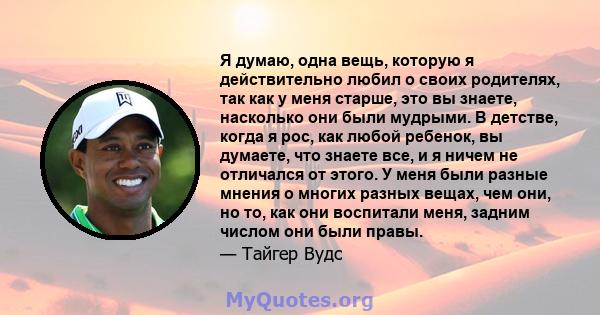 Я думаю, одна вещь, которую я действительно любил о своих родителях, так как у меня старше, это вы знаете, насколько они были мудрыми. В детстве, когда я рос, как любой ребенок, вы думаете, что знаете все, и я ничем не