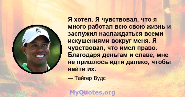 Я хотел. Я чувствовал, что я много работал всю свою жизнь и заслужил наслаждаться всеми искушениями вокруг меня. Я чувствовал, что имел право. Благодаря деньгам и славе, мне не пришлось идти далеко, чтобы найти их.