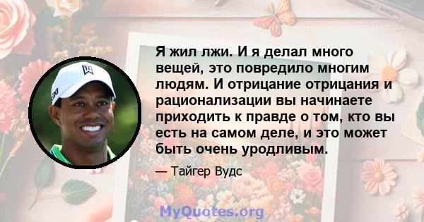 Я жил лжи. И я делал много вещей, это повредило многим людям. И отрицание отрицания и рационализации вы начинаете приходить к правде о том, кто вы есть на самом деле, и это может быть очень уродливым.