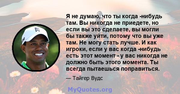 Я не думаю, что ты когда -нибудь там. Вы никогда не приедете, но если вы это сделаете, вы могли бы также уйти, потому что вы уже там. Не могу стать лучше. И как игроки, если у вас когда -нибудь есть этот момент - у вас