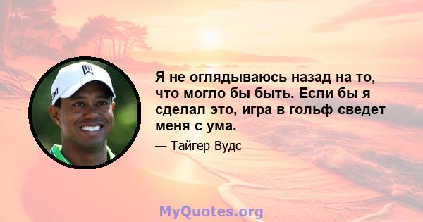 Я не оглядываюсь назад на то, что могло бы быть. Если бы я сделал это, игра в гольф сведет меня с ума.