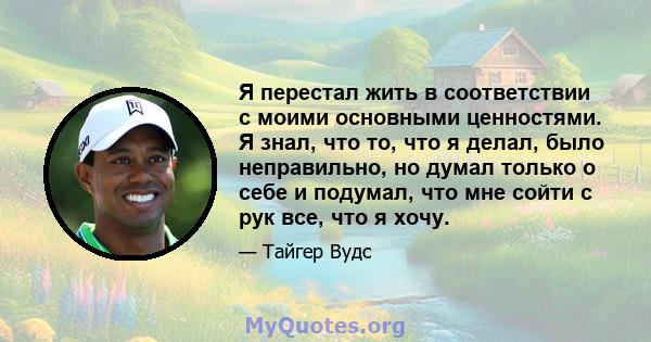 Я перестал жить в соответствии с моими основными ценностями. Я знал, что то, что я делал, было неправильно, но думал только о себе и подумал, что мне сойти с рук все, что я хочу.